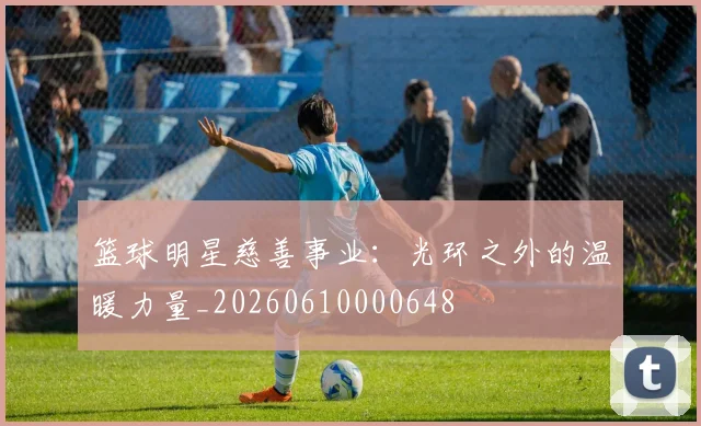 篮球明星慈善事业：光环之外的温暖力量_20260610000648